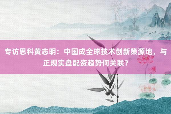 专访思科黄志明：中国成全球技术创新策源地，与正规实盘配资趋势何关联？