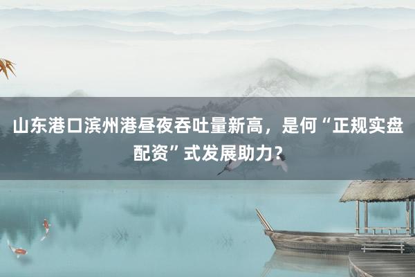 山东港口滨州港昼夜吞吐量新高，是何“正规实盘配资”式发展助力？