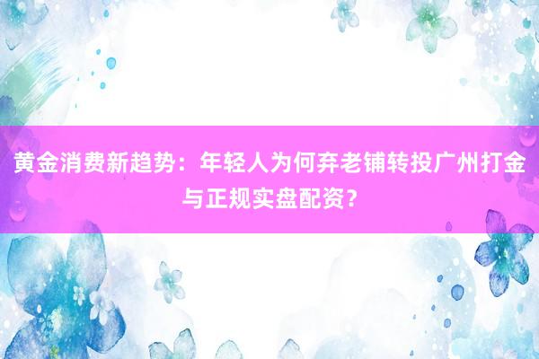 黄金消费新趋势：年轻人为何弃老铺转投广州打金与正规实盘配资？