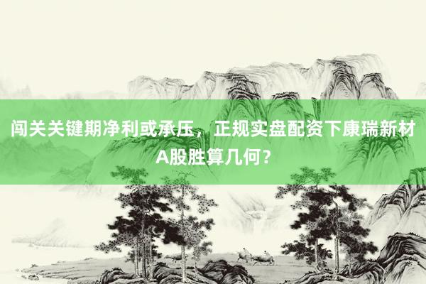闯关关键期净利或承压，正规实盘配资下康瑞新材A股胜算几何？