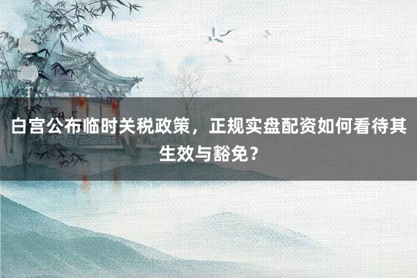 白宫公布临时关税政策，正规实盘配资如何看待其生效与豁免？