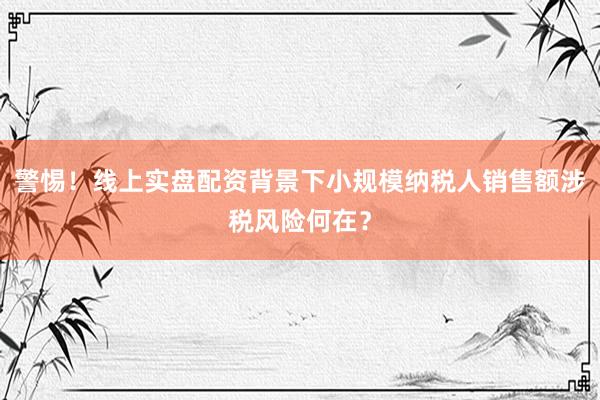 警惕！线上实盘配资背景下小规模纳税人销售额涉税风险何在？