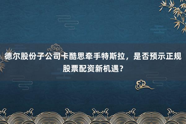 德尔股份子公司卡酷思牵手特斯拉，是否预示正规股票配资新机遇？