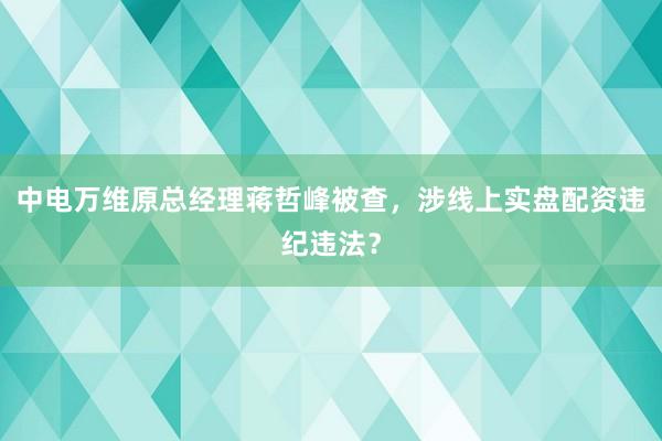 中电万维原总经理蒋哲峰被查，涉线上实盘配资违纪违法？