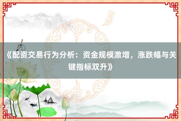 《配资交易行为分析：资金规模激增，涨跌幅与关键指标双升》