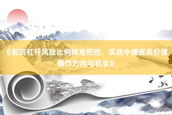 《配资杠杆风险比例精准把控，实战中捕捉高价值操作方向与机会》