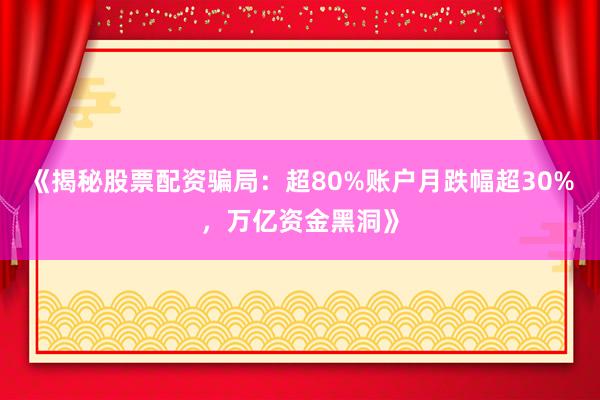 《揭秘股票配资骗局：超80%账户月跌幅超30%，万亿资金黑洞》