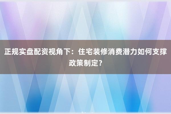 正规实盘配资视角下：住宅装修消费潜力如何支撑政策制定？