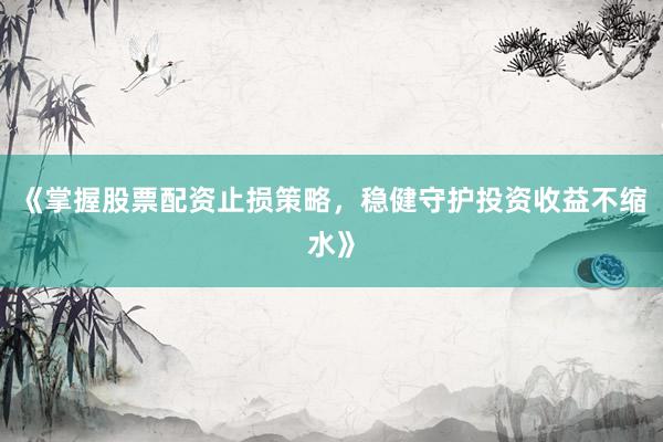 《掌握股票配资止损策略，稳健守护投资收益不缩水》