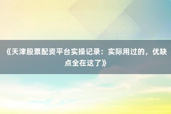 《天津股票配资平台实操记录：实际用过的，优缺点全在这了》