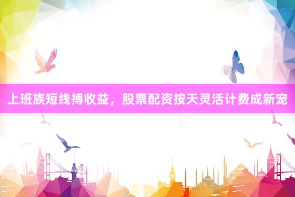 上班族短线搏收益，股票配资按天灵活计费成新宠