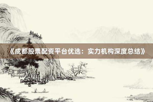 《成都股票配资平台优选：实力机构深度总结》