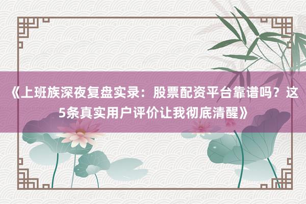 《上班族深夜复盘实录：股票配资平台靠谱吗？这5条真实用户评价让我彻底清醒》
