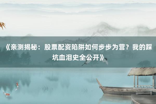 《亲测揭秘：股票配资陷阱如何步步为营？我的踩坑血泪史全公开》