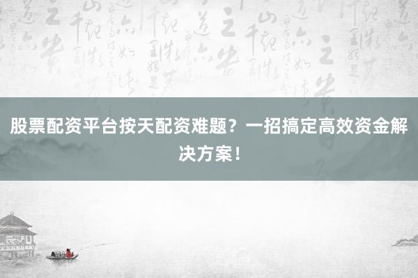 股票配资平台按天配资难题？一招搞定高效资金解决方案！