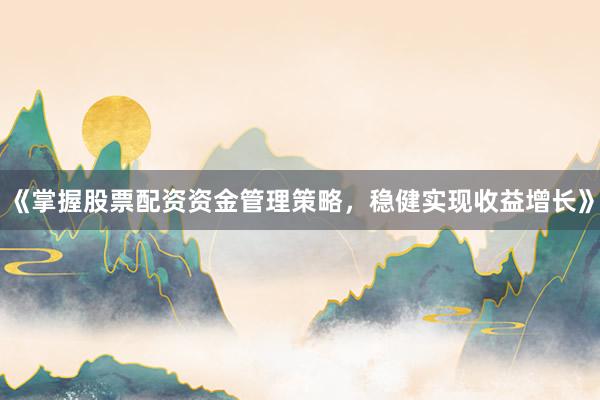《掌握股票配资资金管理策略，稳健实现收益增长》