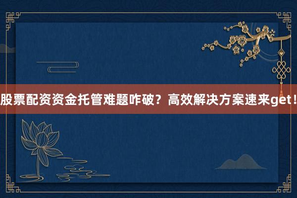 股票配资资金托管难题咋破？高效解决方案速来get！
