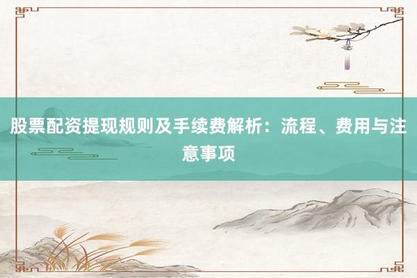 股票配资提现规则及手续费解析：流程、费用与注意事项
