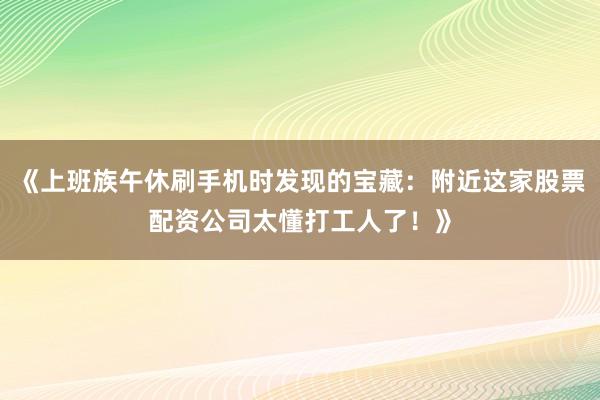 《上班族午休刷手机时发现的宝藏：附近这家股票配资公司太懂打工人了！》