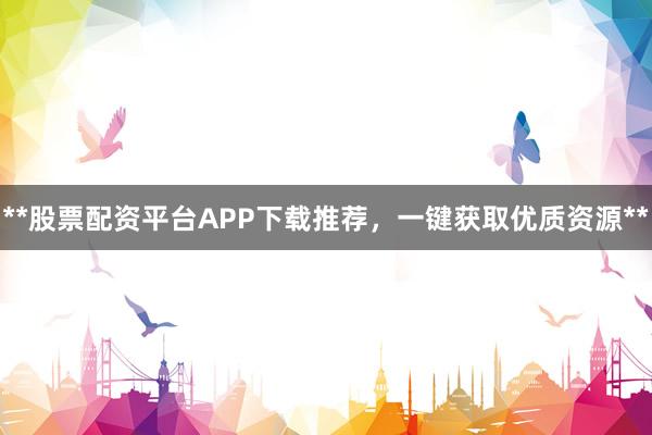 **股票配资平台APP下载推荐，一键获取优质资源**