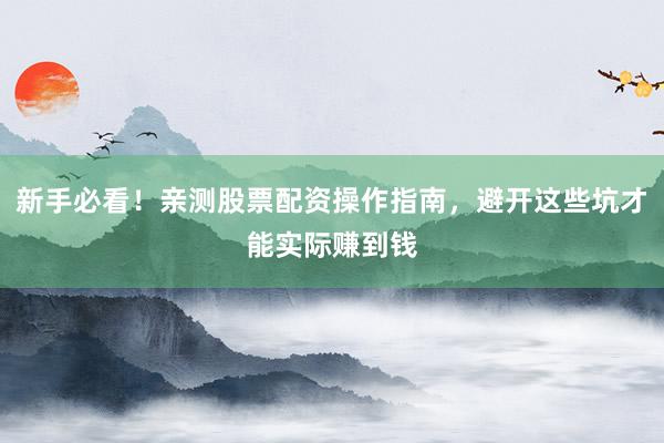 新手必看！亲测股票配资操作指南，避开这些坑才能实际赚到钱