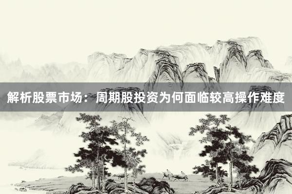 解析股票市场：周期股投资为何面临较高操作难度