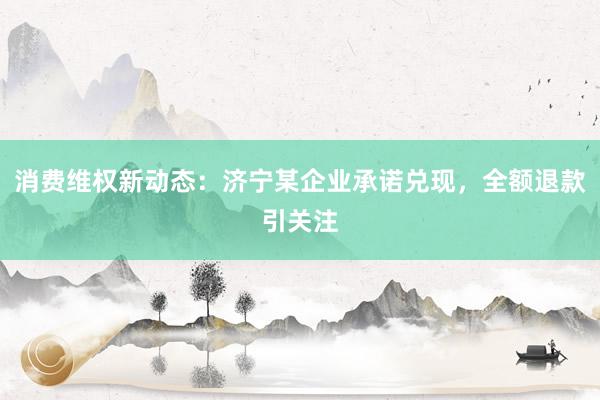 消费维权新动态：济宁某企业承诺兑现，全额退款引关注