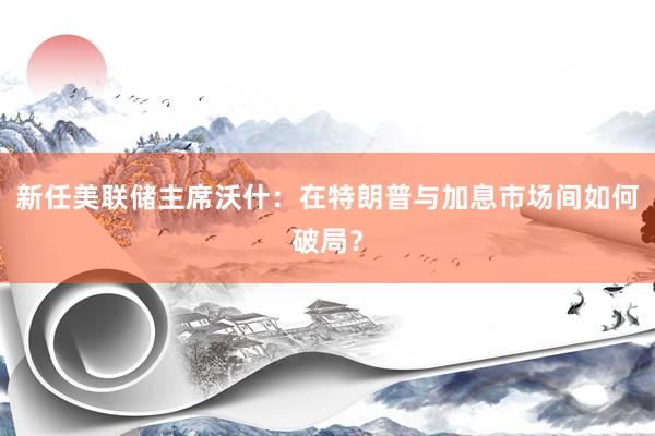 新任美联储主席沃什：在特朗普与加息市场间如何破局？
