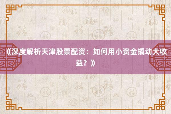 《深度解析天津股票配资：如何用小资金撬动大收益？》