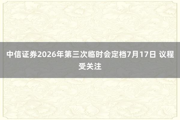 中信证券2026年第三次临时会定档7月17日 议程受关注