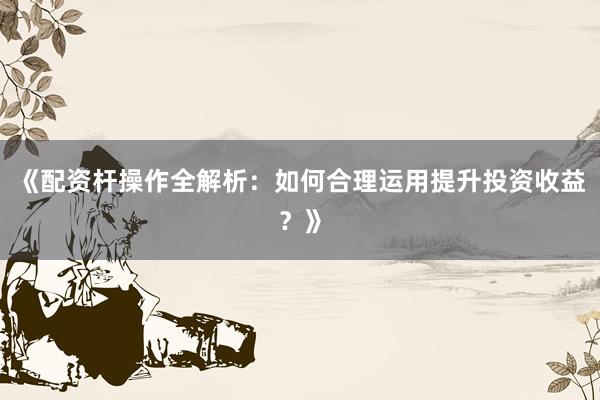 《配资杆操作全解析：如何合理运用提升投资收益？》