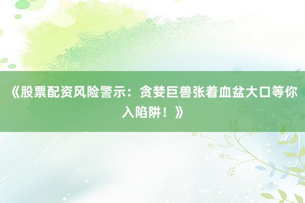 《股票配资风险警示：贪婪巨兽张着血盆大口等你入陷阱！》