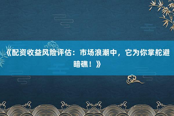 《配资收益风险评估：市场浪潮中，它为你掌舵避暗礁！》