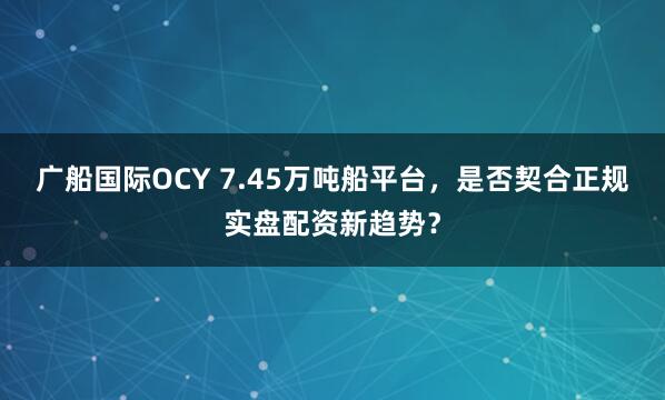 广船国际OCY 7.45万吨船平台，是否契合正规实盘配资新趋势？