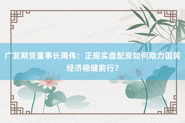 广发期货董事长周伟：正规实盘配资如何助力国民经济稳健前行？