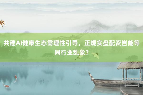 共建AI健康生态需理性引导，正规实盘配资岂能等同行业乱象？