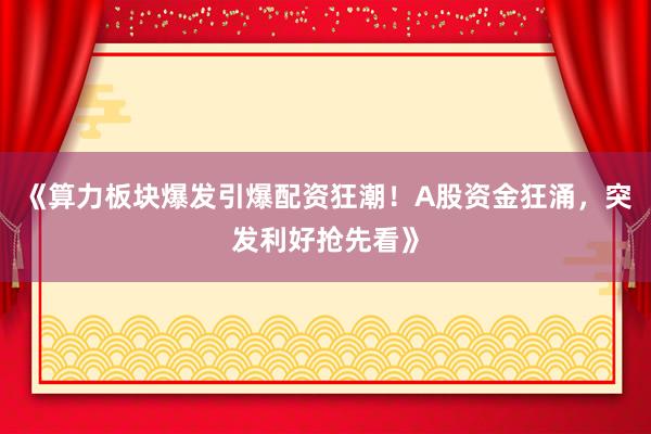 《算力板块爆发引爆配资狂潮！A股资金狂涌，突发利好抢先看》