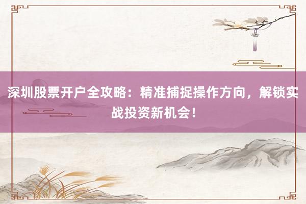 深圳股票开户全攻略：精准捕捉操作方向，解锁实战投资新机会！