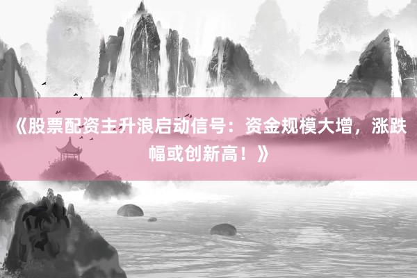 《股票配资主升浪启动信号：资金规模大增，涨跌幅或创新高！》