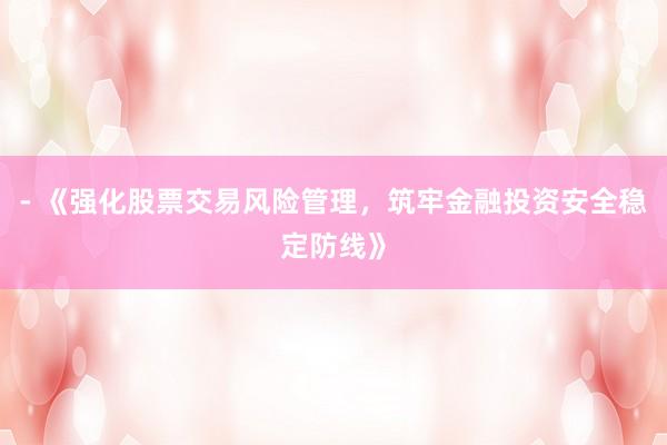 - 《强化股票交易风险管理，筑牢金融投资安全稳定防线》